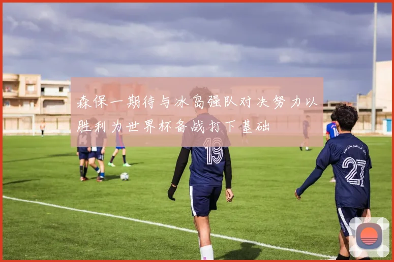 森保一期待与冰岛强队对决努力以胜利为世界杯备战打下基础