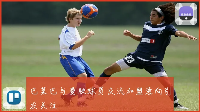 巴莱巴与曼联球员交流加盟意向引发关注