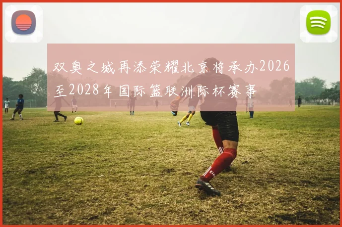 双奥之城再添荣耀北京将承办2026至2028年国际篮联洲际杯赛事