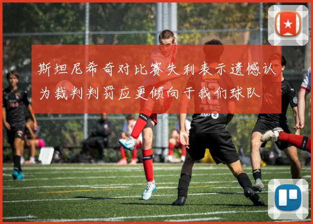 斯坦尼希奇对比赛失利表示遗憾认为裁判判罚应更倾向于我们球队