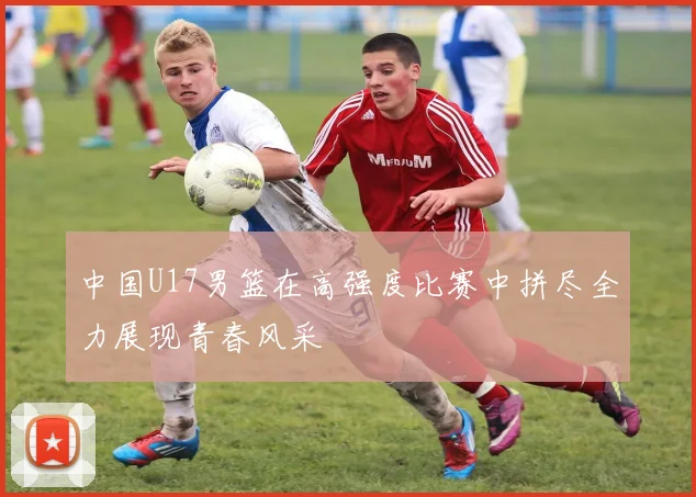 中国U17男篮在高强度比赛中拼尽全力展现青春风采