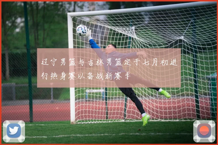 辽宁男篮与吉林男篮定于七月初进行热身赛以备战新赛季