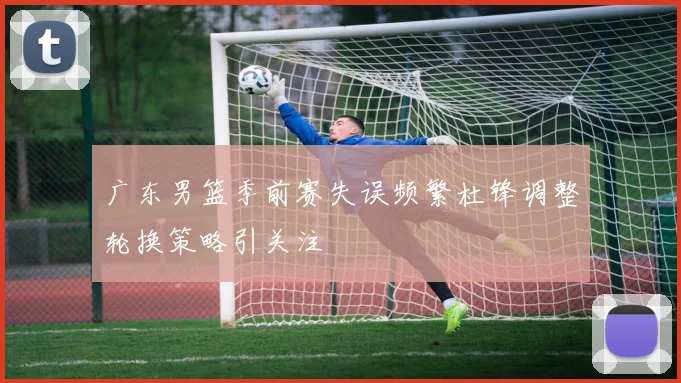 广东男篮季前赛失误频繁杜锋调整轮换策略引关注