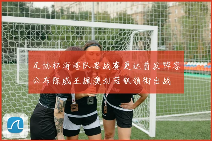 足协杯海港队客战赛更达首发阵容公布陈威王振澳刘若钒领衔出战