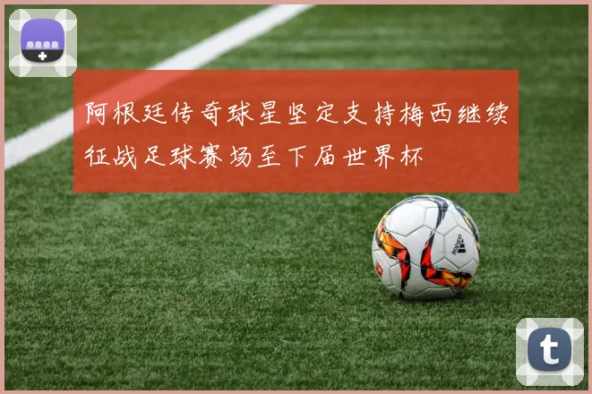 阿根廷传奇球星坚定支持梅西继续征战足球赛场至下届世界杯
