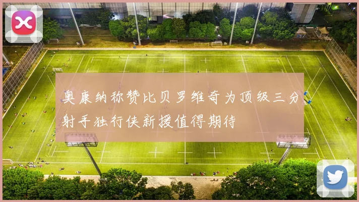 奥康纳称赞比贝罗维奇为顶级三分射手独行侠新援值得期待