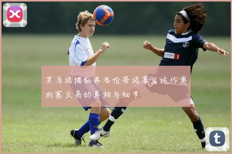 罗马诺揭秘弗洛伦蒂诺幕后运作奥利塞交易的真相与细节
