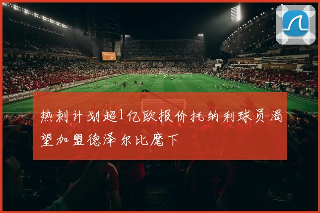 热刺计划超1亿欧报价托纳利球员渴望加盟德泽尔比麾下
