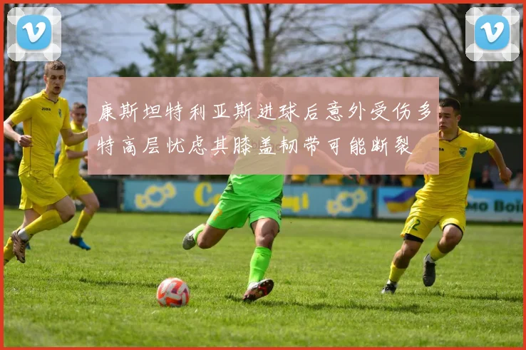 康斯坦特利亚斯进球后意外受伤多特高层忧虑其膝盖韧带可能断裂