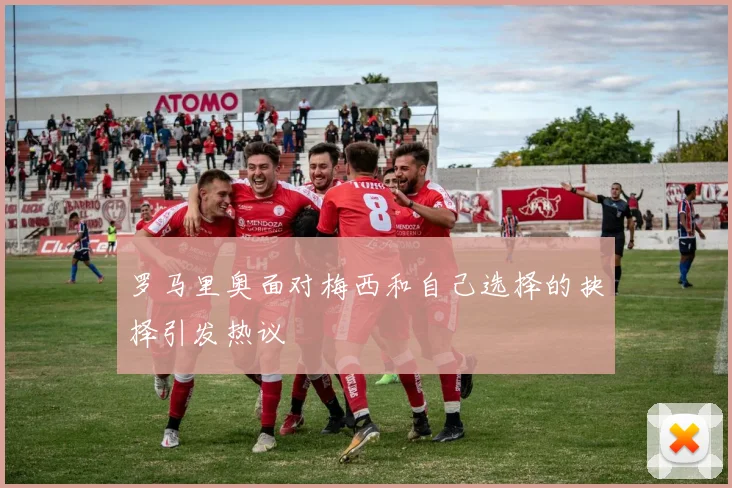 罗马里奥面对梅西和自己选择的抉择引发热议