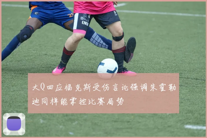 大Q回应福克斯受伤言论强调朱霍勒迪同样能掌控比赛局势