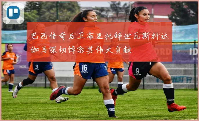 巴西传奇后卫布里托辞世瓦斯科达伽马深切悼念其伟大贡献