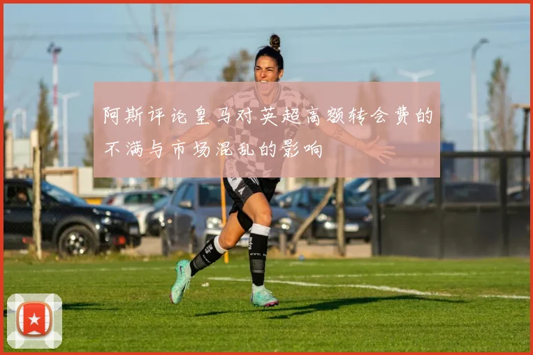 阿斯评论皇马对英超高额转会费的不满与市场混乱的影响