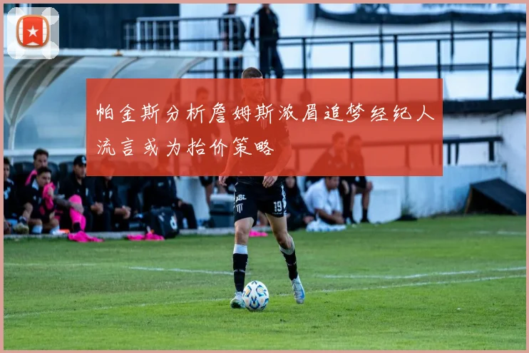帕金斯分析詹姆斯浓眉追梦经纪人流言或为抬价策略