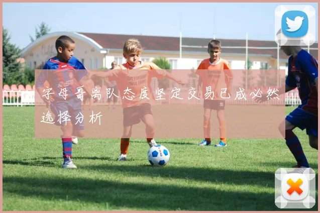 字母哥离队态度坚定交易已成必然选择分析