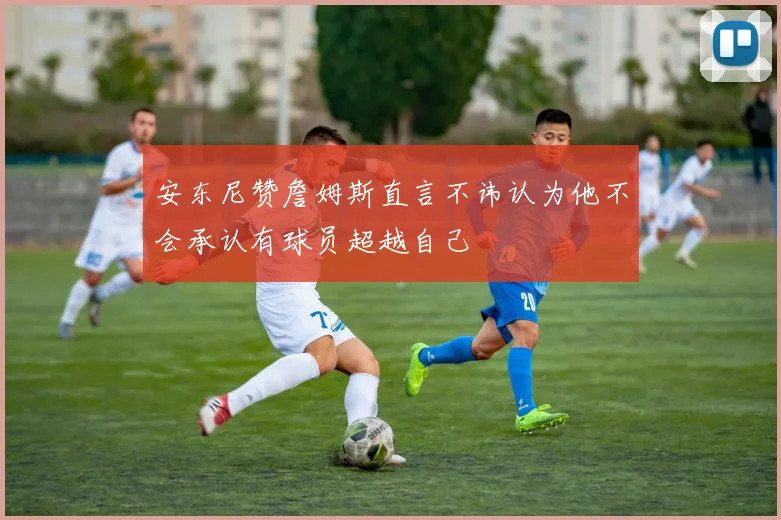 安东尼赞詹姆斯直言不讳认为他不会承认有球员超越自己