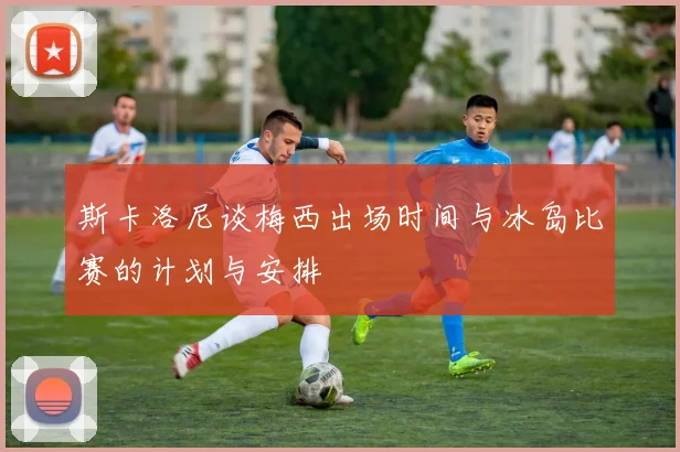 斯卡洛尼谈梅西出场时间与冰岛比赛的计划与安排