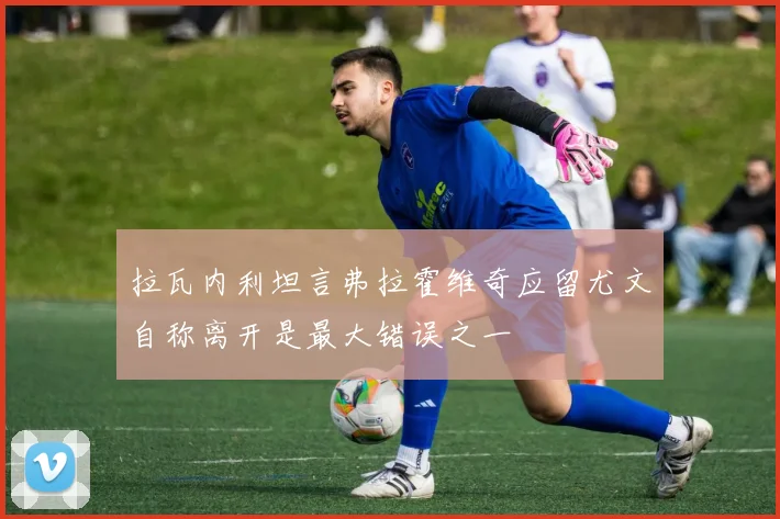 拉瓦内利坦言弗拉霍维奇应留尤文自称离开是最大错误之一