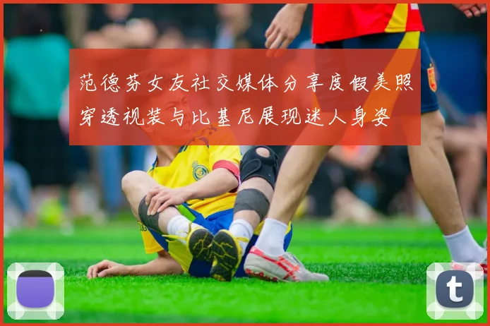 范德芬女友社交媒体分享度假美照穿透视装与比基尼展现迷人身姿