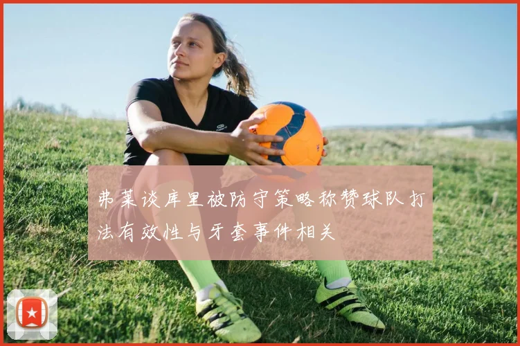 弗莱谈库里被防守策略称赞球队打法有效性与牙套事件相关