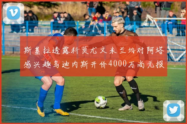 斯基拉透露科莫尤文米兰均对阿塔感兴趣乌迪内斯开价4000万尚无报价