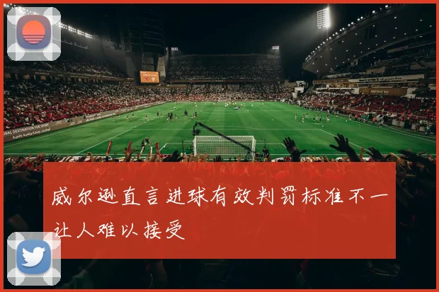 威尔逊直言进球有效判罚标准不一让人难以接受